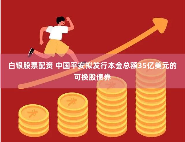 白银股票配资 中国平安拟发行本金总额35亿美元的可换股债券