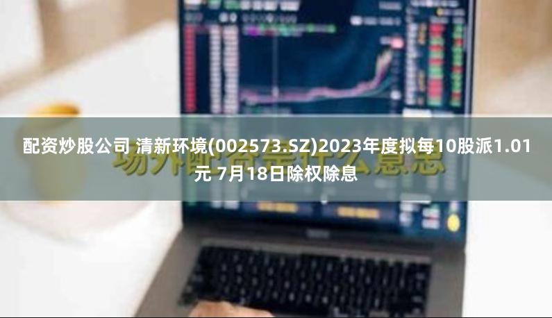 配资炒股公司 清新环境(002573.SZ)2023年度拟每10股派1.01元 7月18日除权除息