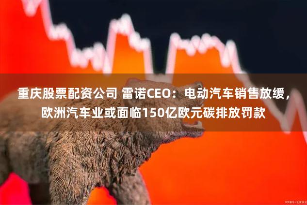 重庆股票配资公司 雷诺CEO：电动汽车销售放缓，欧洲汽车业或面临150亿欧元碳排放罚款