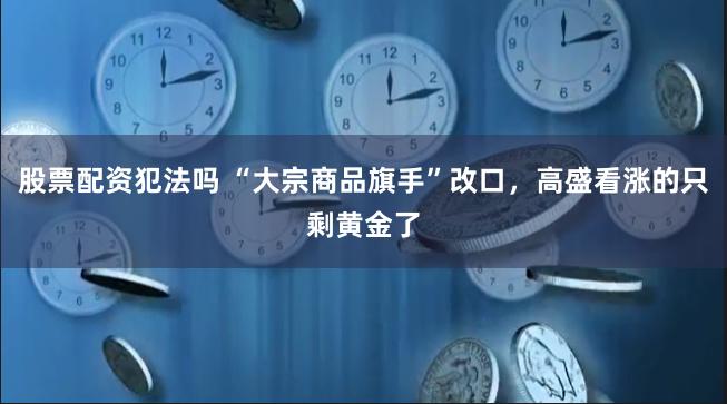 股票配资犯法吗 “大宗商品旗手”改口，高盛看涨的只剩黄金了