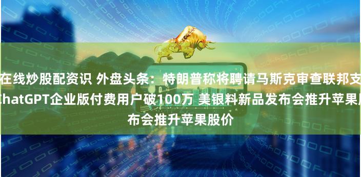 在线炒股配资识 外盘头条：特朗普称将聘请马斯克审查联邦支出 ChatGPT企业版付费用户破100万 美银料新品发布会推升苹果股价