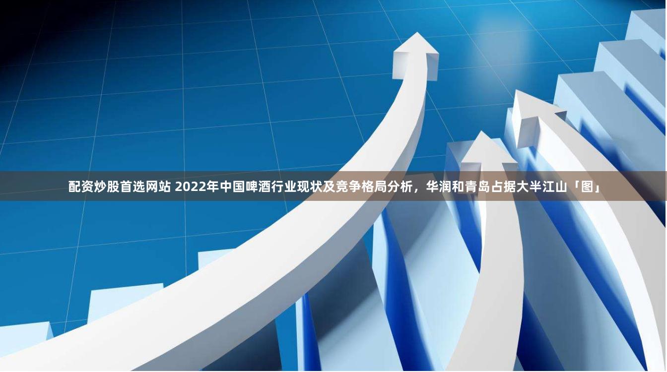 配资炒股首选网站 2022年中国啤酒行业现状及竞争格局分析，华润和青岛占据大半江山「图」