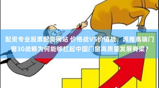 配资专业股票配资网站 价格战VS价值战，派雅高端门窗30战略为何能够扛起中国门窗高质量发展脊梁？