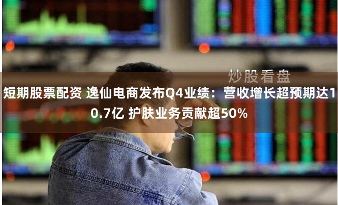 短期股票配资 逸仙电商发布Q4业绩：营收增长超预期达10.7亿 护肤业务贡献超50%