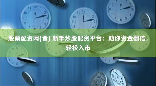 股票配资网(晋) 新手炒股配资平台：助你资金翻倍，轻松入市